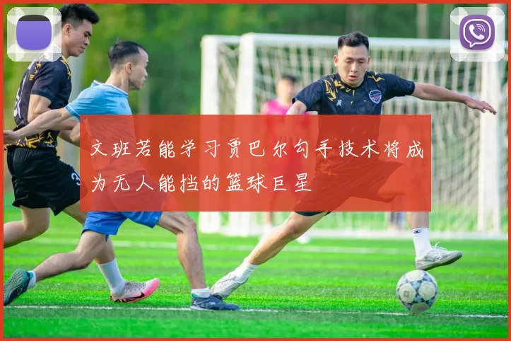 文班若能学习贾巴尔勾手技术将成为无人能挡的篮球巨星