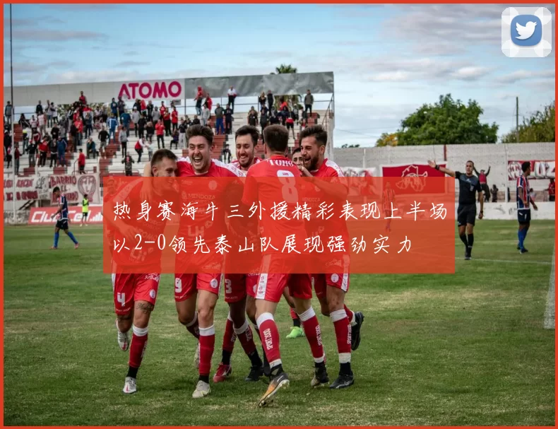 热身赛海牛三外援精彩表现上半场以2-0领先泰山队展现强劲实力