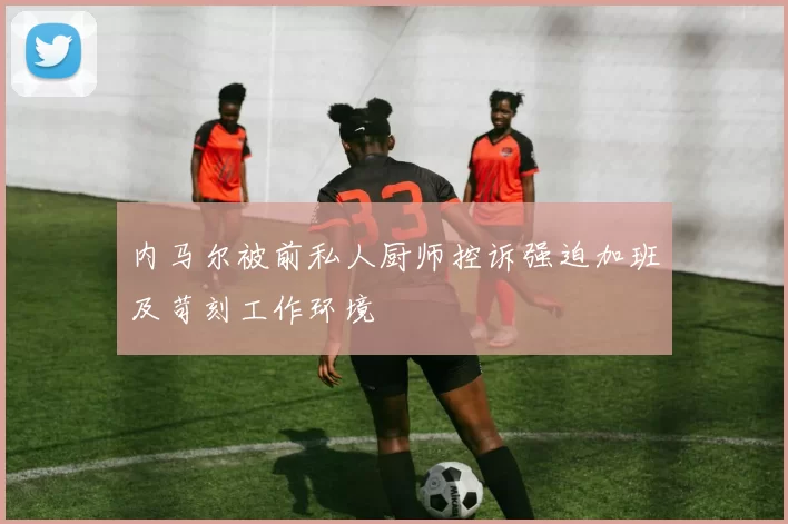 内马尔被前私人厨师控诉强迫加班及苛刻工作环境