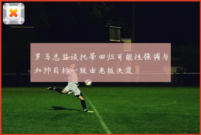 罗马总监谈托蒂回归可能性强调与加帅目标一致由老板决定