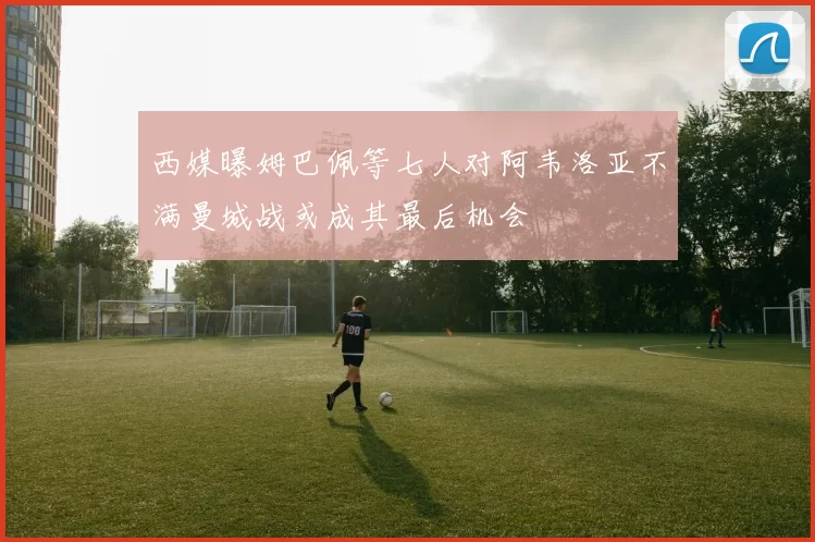 西媒曝姆巴佩等七人对阿韦洛亚不满曼城战或成其最后机会