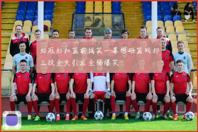刘冠杉扣篮前搞笑一幕想砸篮网却三投全失引发全场爆笑