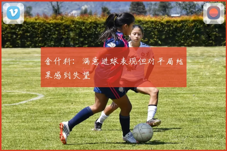 舍什科：满意进球表现但对平局结果感到失望