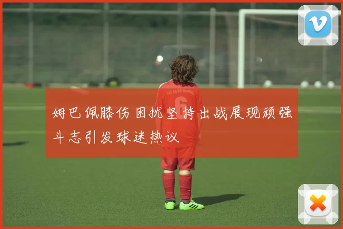 姆巴佩膝伤困扰坚持出战展现顽强斗志引发球迷热议