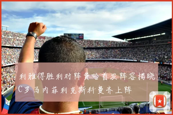 利雅得胜利对阵费哈首发阵容揭晓C罗马内菲利克斯科曼齐上阵