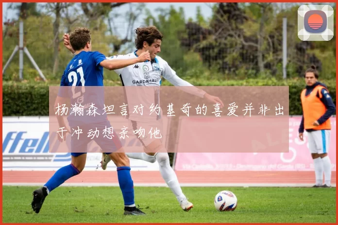 杨瀚森坦言对约基奇的喜爱并非出于冲动想亲吻他