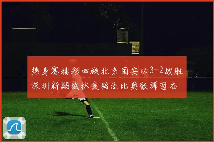 热身赛精彩回顾北京国安以3-2战胜深圳新鹏城林良铭法比奥张稀哲各入一球
