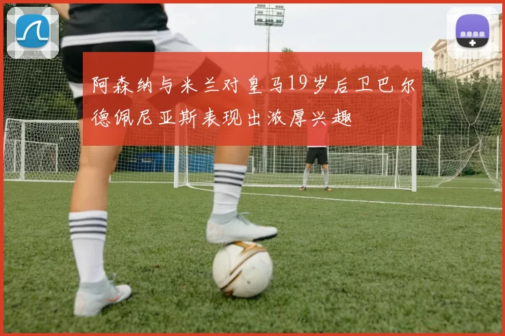 阿森纳与米兰对皇马19岁后卫巴尔德佩尼亚斯表现出浓厚兴趣