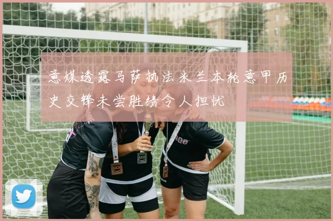 意媒透露马萨执法米兰本轮意甲历史交锋未尝胜绩令人担忧