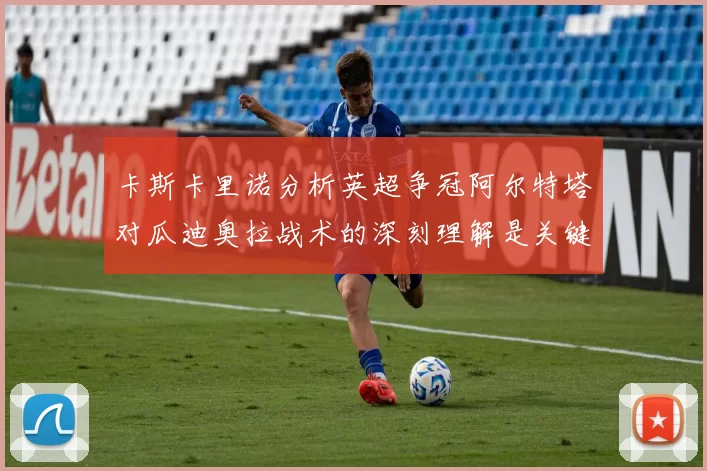 卡斯卡里诺分析英超争冠阿尔特塔对瓜迪奥拉战术的深刻理解是关键