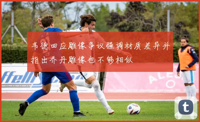 韦德回应雕像争议强调材质差异并指出乔丹雕像也不够相似