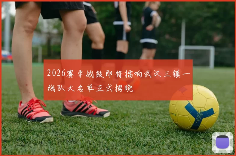 2026赛季战鼓即将擂响武汉三镇一线队大名单正式揭晓
