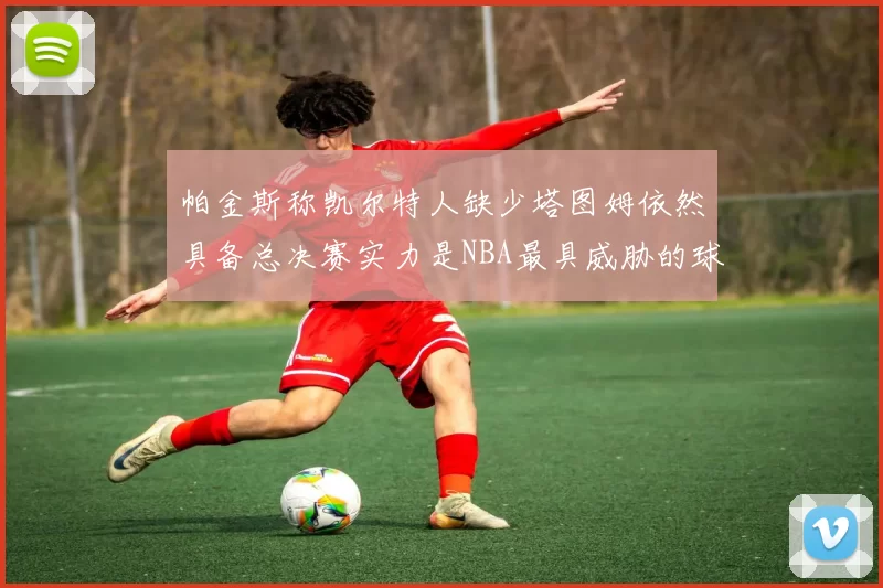 帕金斯称凯尔特人缺少塔图姆依然具备总决赛实力是NBA最具威胁的球队