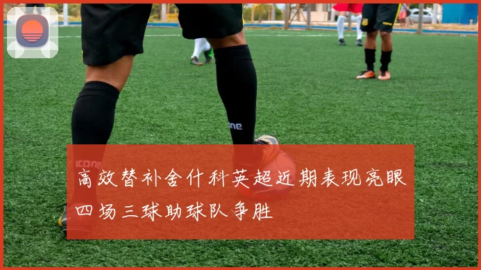 高效替补舍什科英超近期表现亮眼四场三球助球队争胜