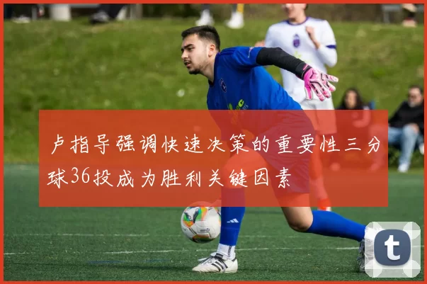 卢指导强调快速决策的重要性三分球36投成为胜利关键因素
