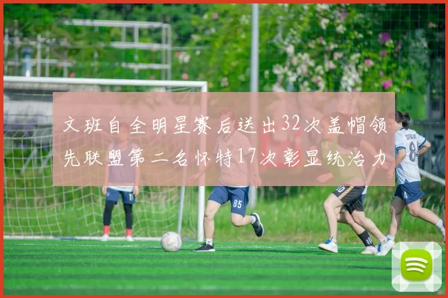 文班自全明星赛后送出32次盖帽领先联盟第二名怀特17次彰显统治力