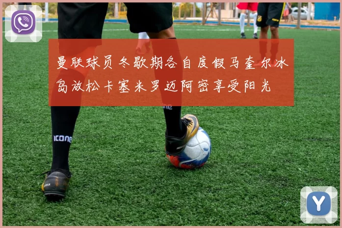 曼联球员冬歇期各自度假马奎尔冰岛放松卡塞米罗迈阿密享受阳光