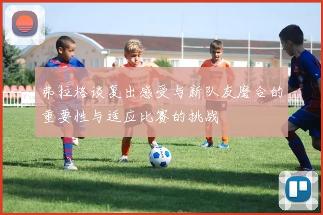 弗拉格谈复出感受与新队友磨合的重要性与适应比赛的挑战