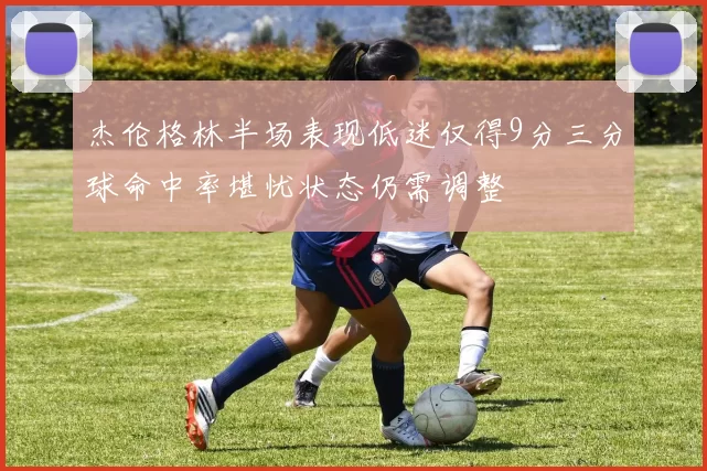 杰伦格林半场表现低迷仅得9分三分球命中率堪忧状态仍需调整