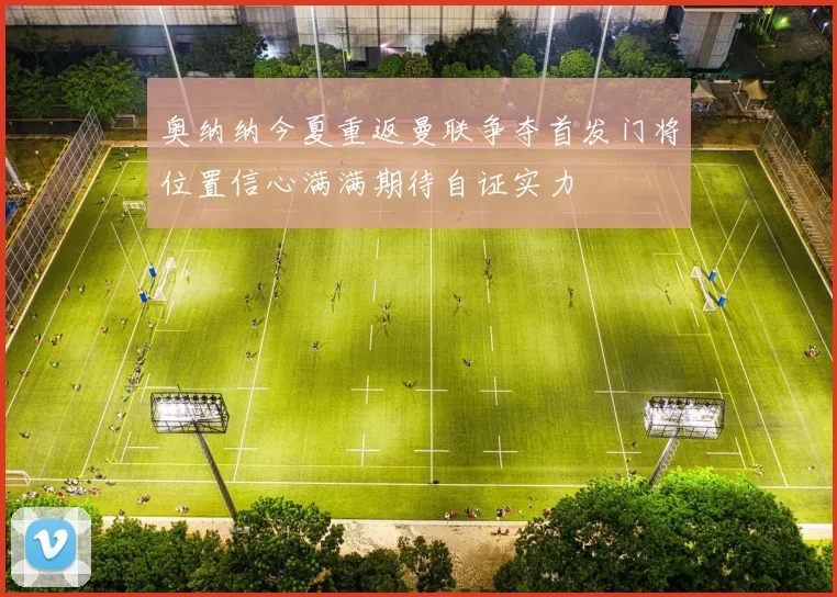 奥纳纳今夏重返曼联争夺首发门将位置信心满满期待自证实力