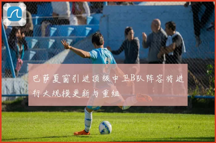 巴萨夏窗引进顶级中卫B队阵容将进行大规模更新与重组