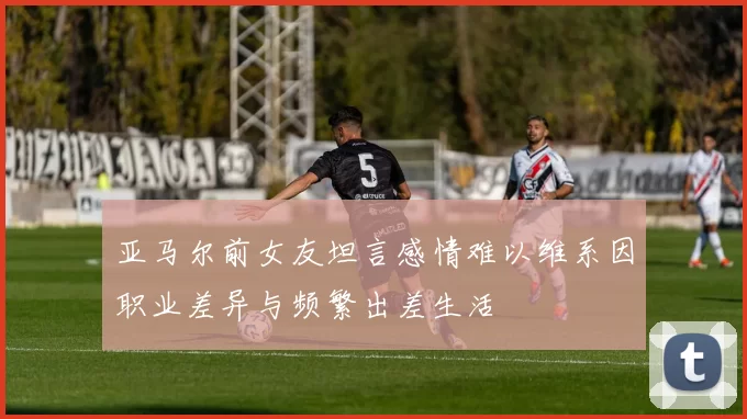 亚马尔前女友坦言感情难以维系因职业差异与频繁出差生活