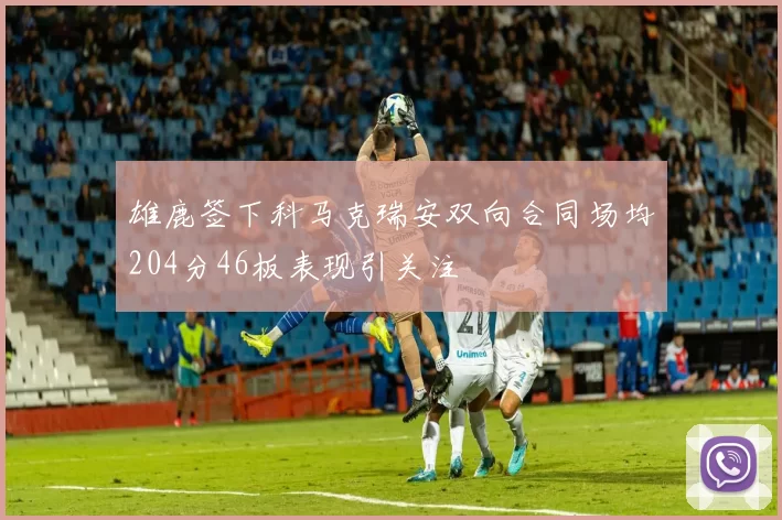 雄鹿签下科马克瑞安双向合同场均204分46板表现引关注